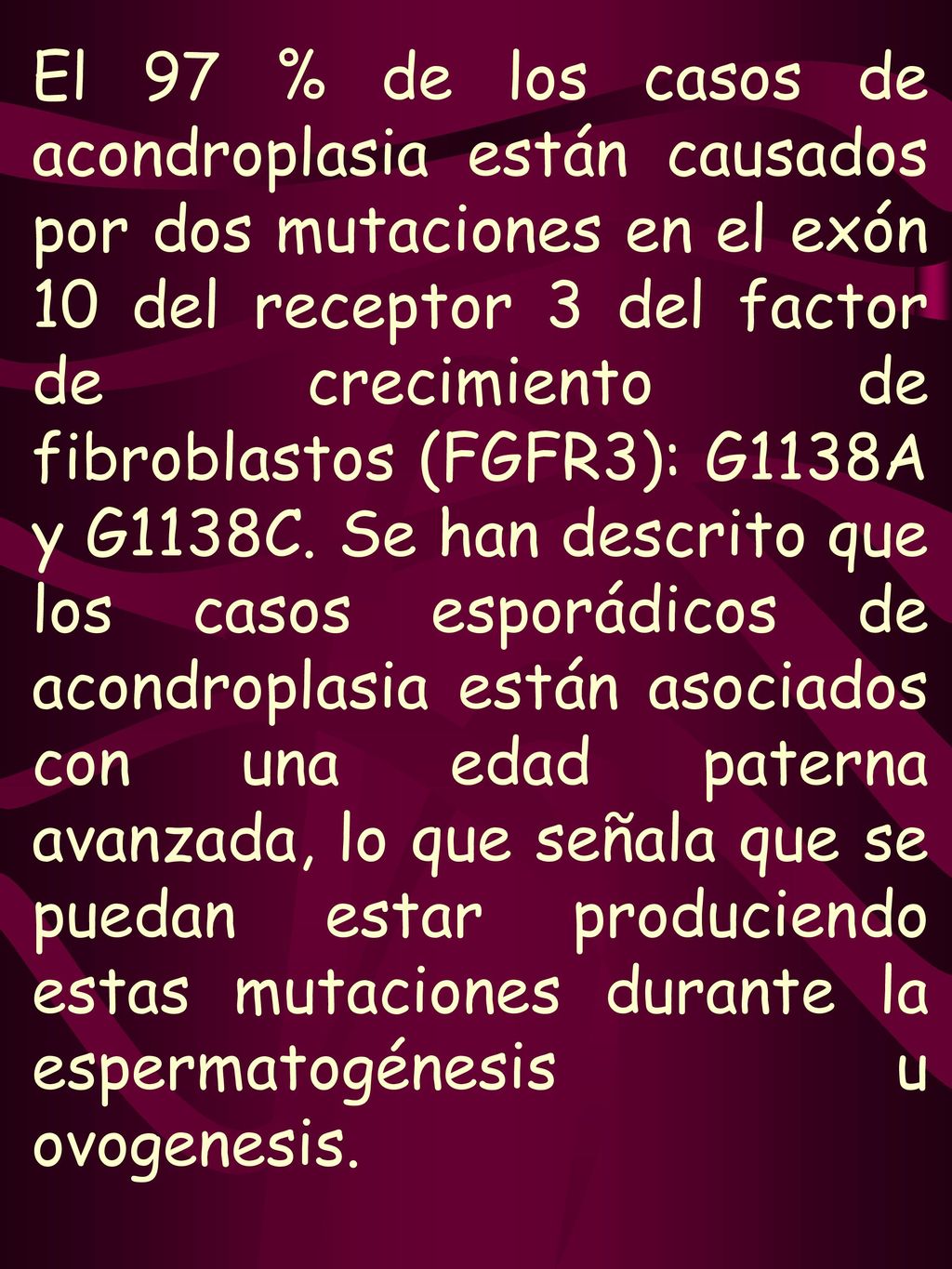 El 97 % de los casos de acondroplasia están causados por dos mutaciones en el exón 10 del receptor 3 del factor de crecimiento de fibroblastos (FGFR3): G1138A y G1138C. Se han descrito que los casos esporádicos de acondroplasia están asociados con una edad paterna avanzada, lo que señala que se puedan estar produciendo estas mutaciones durante la espermatogénesis u ovogenesis.