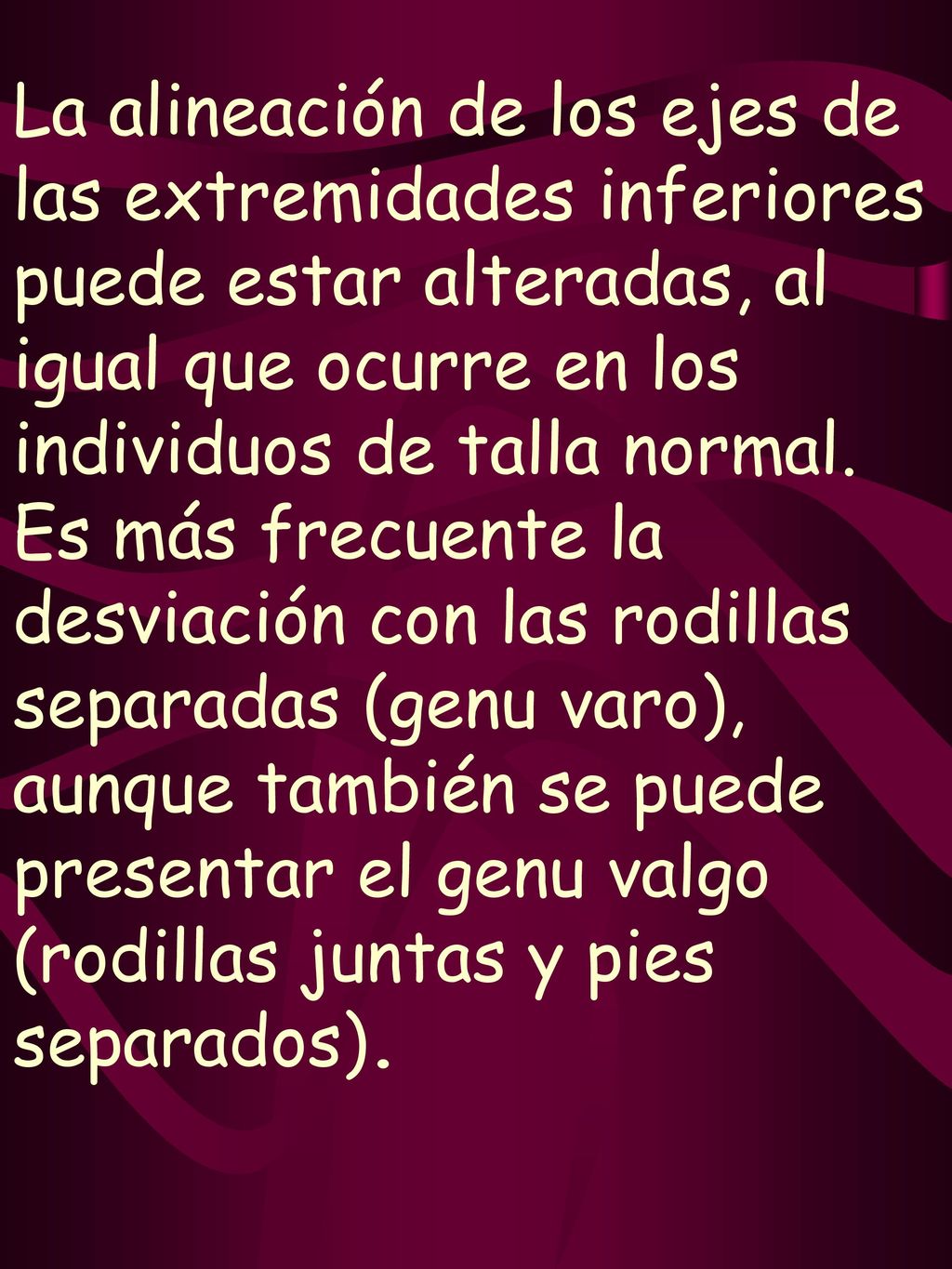 La alineación de los ejes de las extremidades inferiores puede estar alteradas, al igual que ocurre en los individuos de talla normal.
