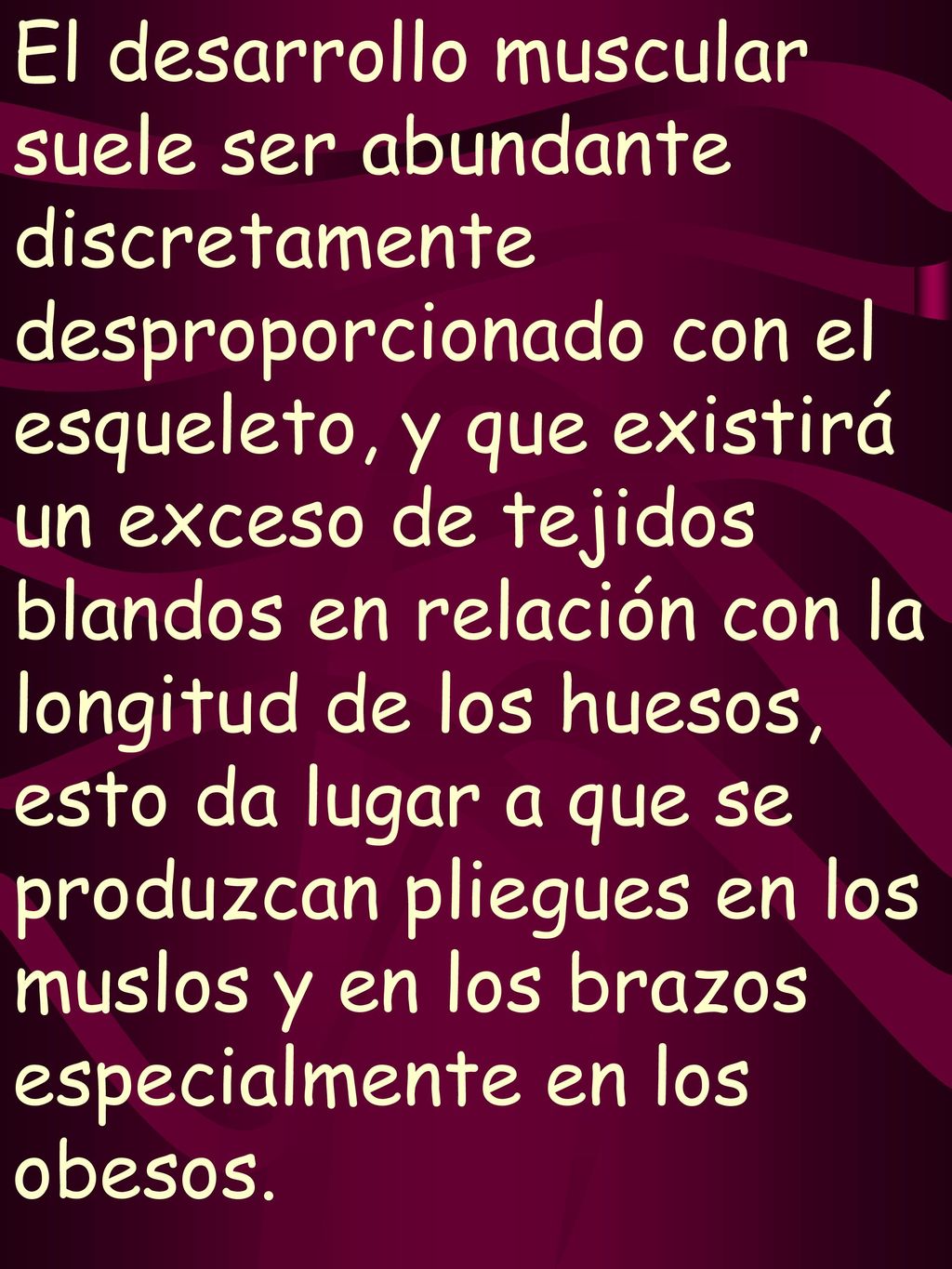El desarrollo muscular suele ser abundante discretamente desproporcionado con el esqueleto, y que existirá un exceso de tejidos blandos en relación con la longitud de los huesos, esto da lugar a que se produzcan pliegues en los muslos y en los brazos especialmente en los obesos.