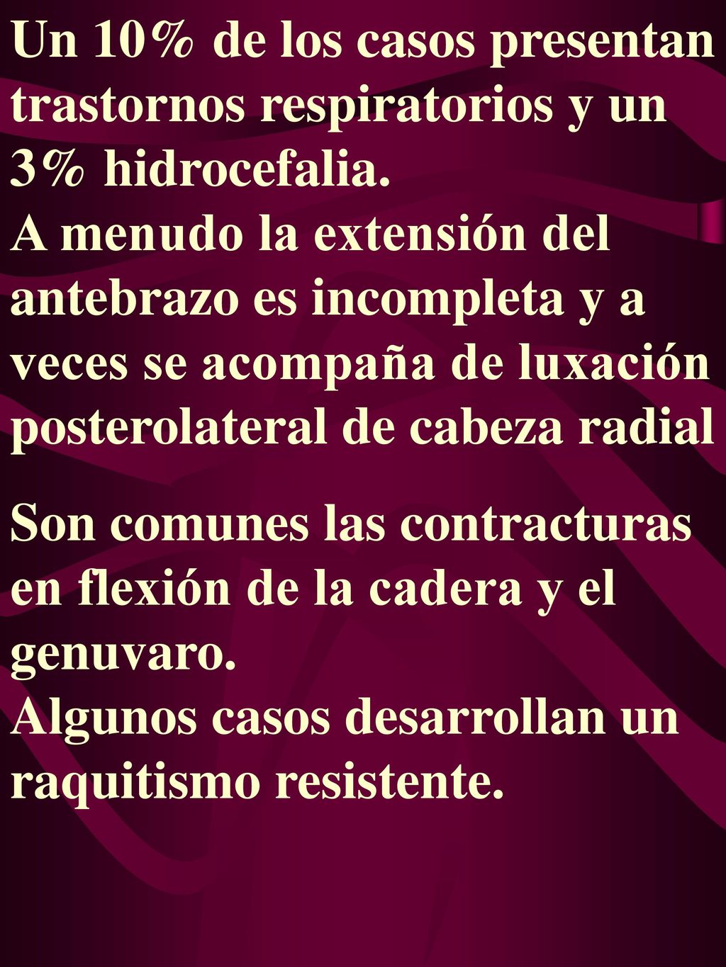 Un 10% de los casos presentan trastornos respiratorios y un 3% hidrocefalia. A menudo la extensión del antebrazo es incompleta y a veces se acompaña de luxación posterolateral de cabeza radial