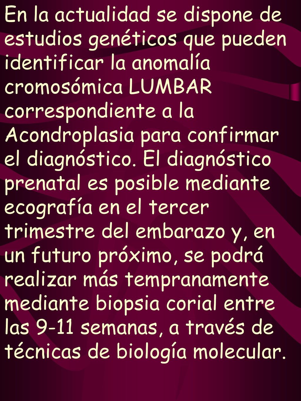 En la actualidad se dispone de estudios genéticos que pueden identificar la anomalía cromosómica LUMBAR correspondiente a la Acondroplasia para confirmar el diagnóstico. El diagnóstico prenatal es posible mediante ecografía en el tercer trimestre del embarazo y, en un futuro próximo, se podrá realizar más tempranamente mediante biopsia corial entre las 9-11 semanas, a través de técnicas de biología molecular.