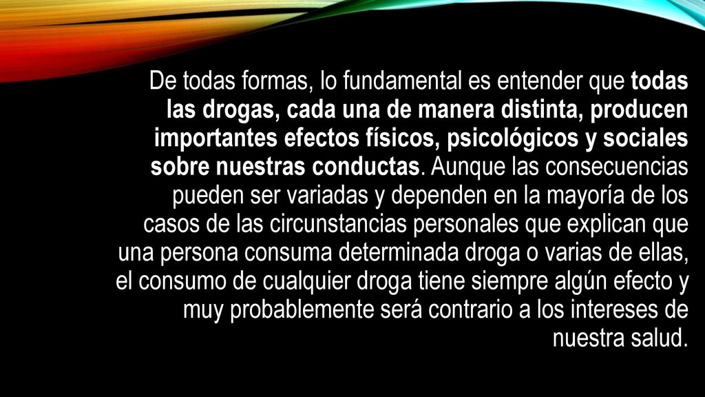 De todas formas, lo fundamental es entender que todas las drogas, cada una de manera distinta, producen importantes efectos físicos, psicológicos y sociales sobre nuestras conductas.