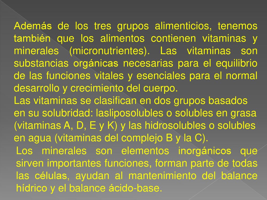 Además de los tres grupos alimenticios, tenemos también que los alimentos contienen vitaminas y minerales (micronutrientes). Las vitaminas son substancias orgánicas necesarias para el equilibrio de las funciones vitales y esenciales para el normal desarrollo y crecimiento del cuerpo.