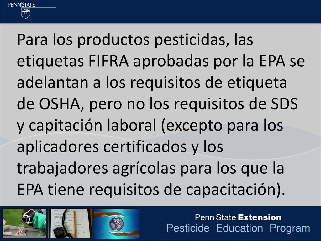 Para los productos pesticidas, las etiquetas FIFRA aprobadas por la EPA se adelantan a los requisitos de etiqueta de OSHA, pero no los requisitos de SDS y capitación laboral (excepto para los aplicadores certificados y los trabajadores agrícolas para los que la EPA tiene requisitos de capacitación).