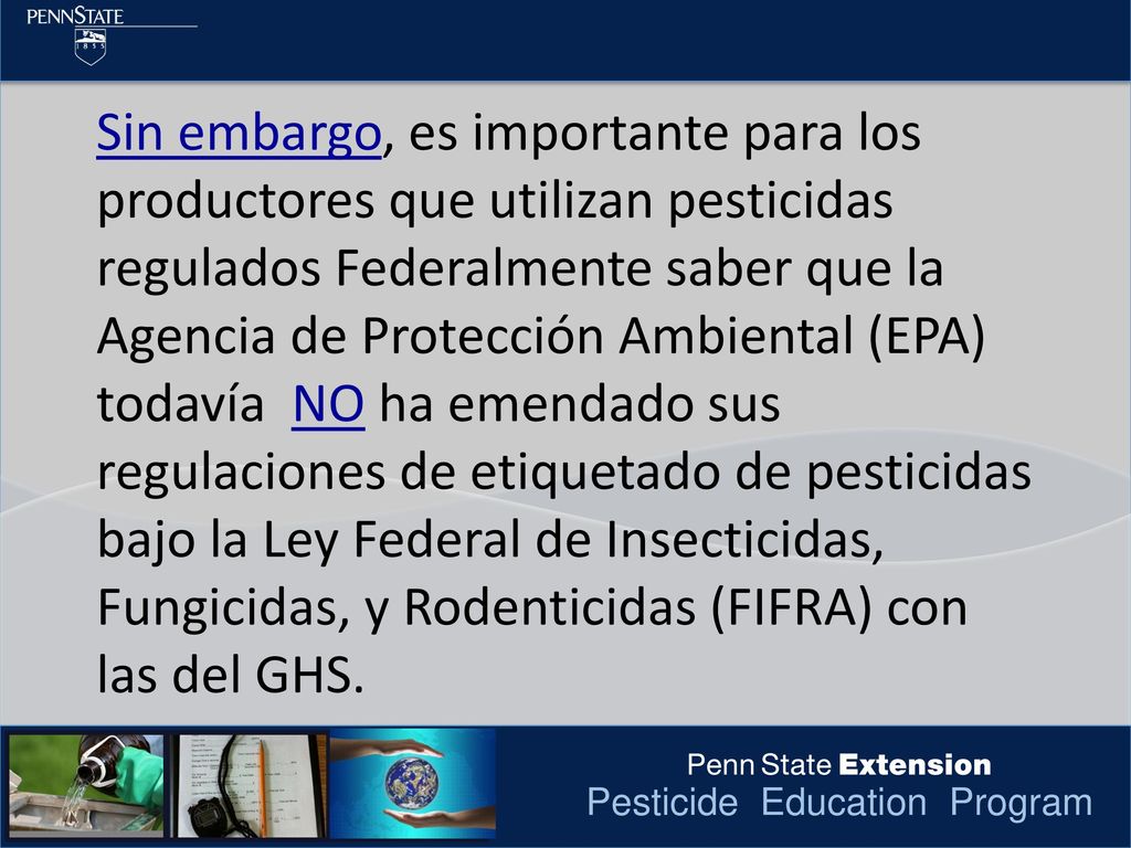 Sin embargo, es importante para los productores que utilizan pesticidas regulados Federalmente saber que la Agencia de Protección Ambiental (EPA) todavía NO ha emendado sus regulaciones de etiquetado de pesticidas bajo la Ley Federal de Insecticidas, Fungicidas, y Rodenticidas (FIFRA) con las del GHS.