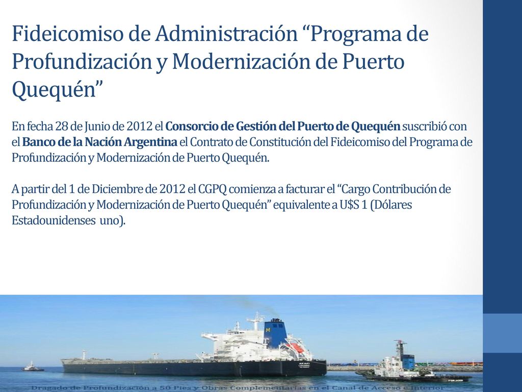 Fideicomiso de Administración Programa de Profundización y Modernización de Puerto Quequén En fecha 28 de Junio de 2012 el Consorcio de Gestión del Puerto de Quequén suscribió con el Banco de la Nación Argentina el Contrato de Constitución del Fideicomiso del Programa de Profundización y Modernización de Puerto Quequén.