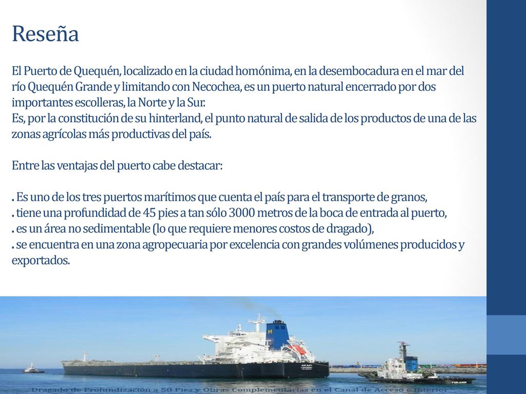 Reseña El Puerto de Quequén, localizado en la ciudad homónima, en la desembocadura en el mar del río Quequén Grande y limitando con Necochea, es un puerto natural encerrado por dos importantes escolleras, la Norte y la Sur.