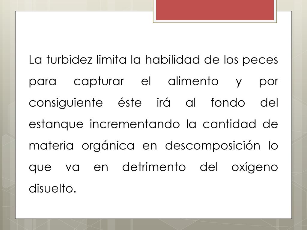 La turbidez limita la habilidad de los peces para capturar el alimento y por consiguiente éste irá al fondo del estanque incrementando la cantidad de materia orgánica en descomposición lo que va en detrimento del oxígeno disuelto.