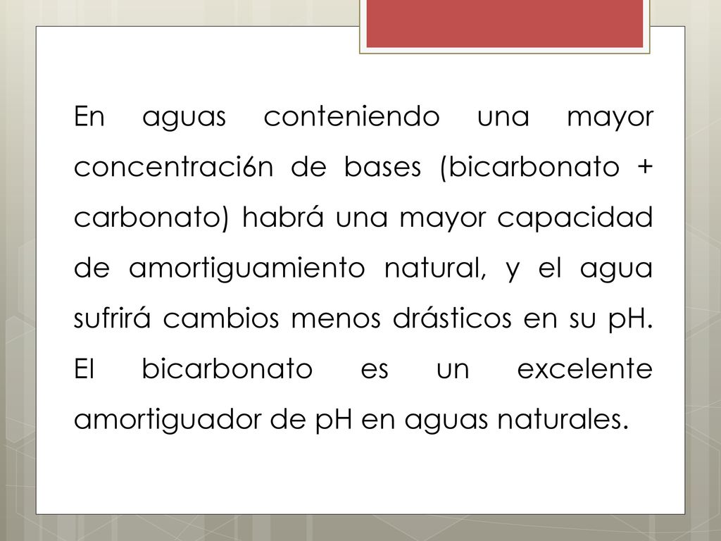 En aguas conteniendo una mayor concentraci6n de bases (bicarbonato + carbonato) habrá una mayor capacidad de amortiguamiento natural, y el agua sufrirá cambios menos drásticos en su pH.