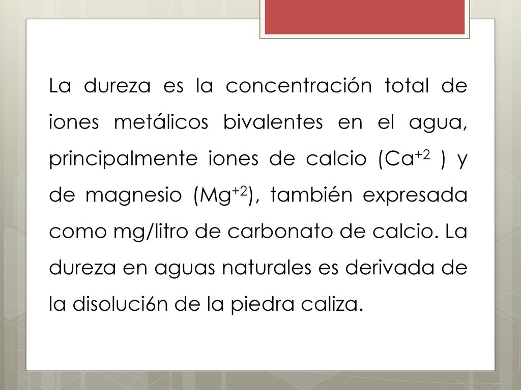 La dureza es la concentración total de iones metálicos bivalentes en el agua, principalmente iones de calcio (Ca+2 ) y de magnesio (Mg+2), también expresada como mg/litro de carbonato de calcio.