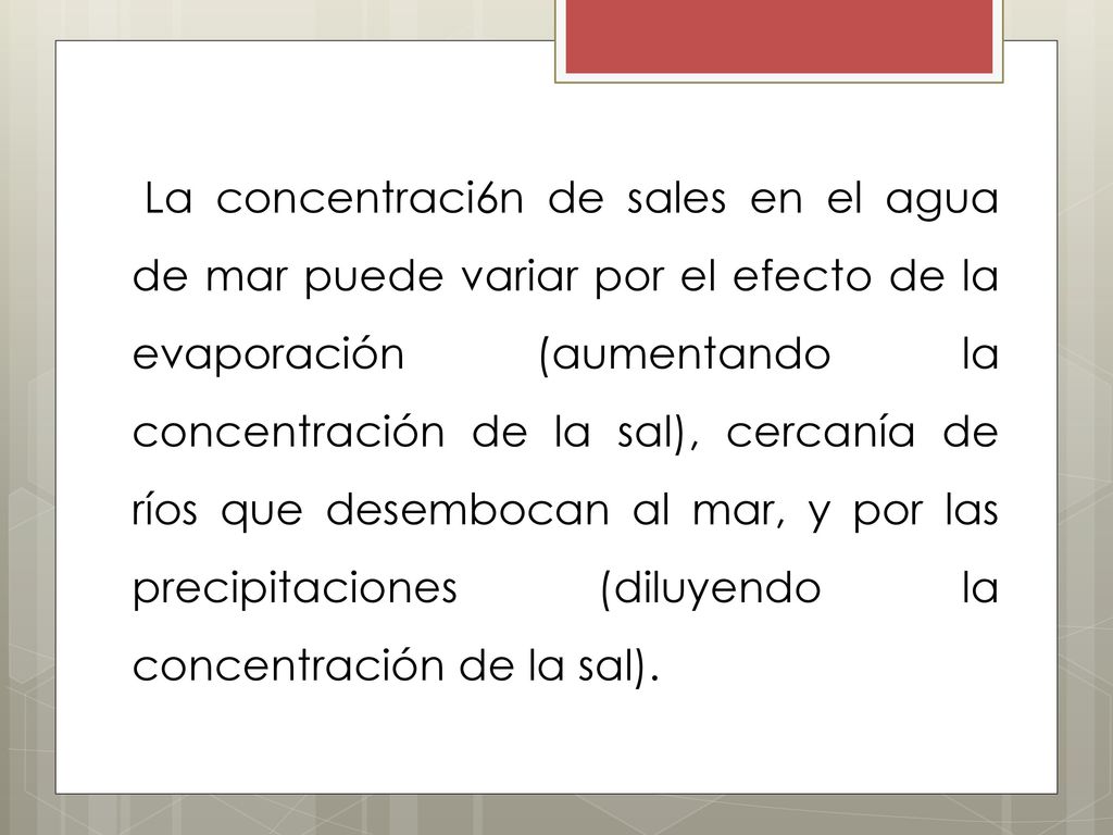 La concentraci6n de sales en el agua de mar puede variar por el efecto de la evaporación (aumentando la concentración de la sal), cercanía de ríos que desembocan al mar, y por las precipitaciones (diluyendo la concentración de la sal).