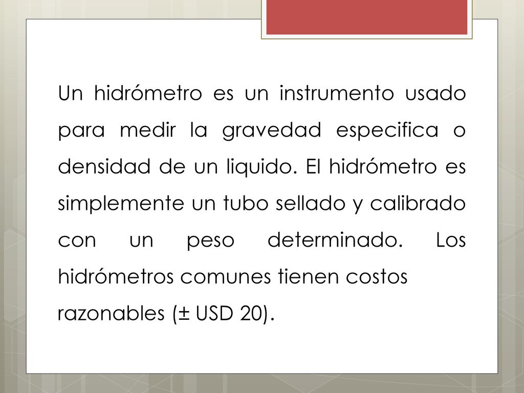 Un hidrómetro es un instrumento usado para medir la gravedad especifica o densidad de un liquido. EI hidrómetro es simplemente un tubo sellado y calibrado con un peso determinado. Los hidrómetros comunes tienen costos