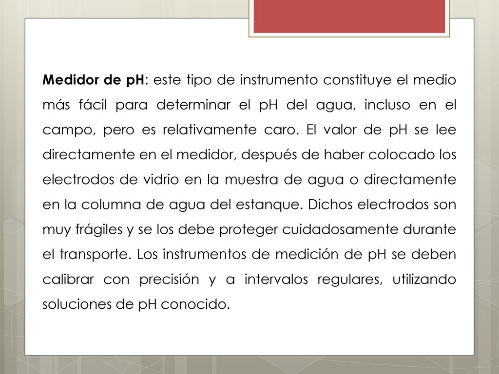 Medidor de pH: este tipo de instrumento constituye el medio más fácil para determinar el pH del agua, incluso en el campo, pero es relativamente caro.