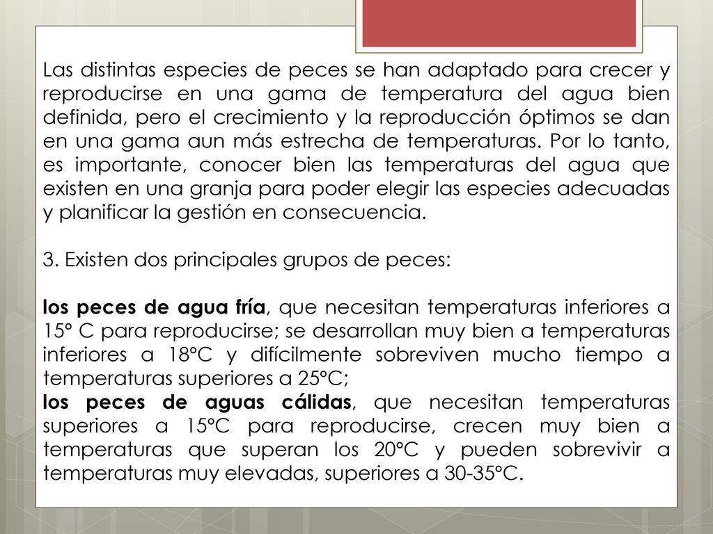 Las distintas especies de peces se han adaptado para crecer y reproducirse en una gama de temperatura del agua bien definida, pero el crecimiento y la reproducción óptimos se dan en una gama aun más estrecha de temperaturas. Por lo tanto, es importante, conocer bien las temperaturas del agua que existen en una granja para poder elegir las especies adecuadas y planificar la gestión en consecuencia.
