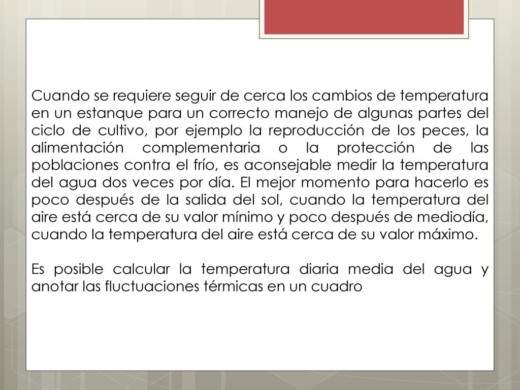 Cuando se requiere seguir de cerca los cambios de temperatura en un estanque para un correcto manejo de algunas partes del ciclo de cultivo, por ejemplo la reproducción de los peces, la alimentación complementaria o la protección de las poblaciones contra el frío, es aconsejable medir la temperatura del agua dos veces por día. El mejor momento para hacerlo es poco después de la salida del sol, cuando la temperatura del aire está cerca de su valor mínimo y poco después de mediodía, cuando la temperatura del aire está cerca de su valor máximo.