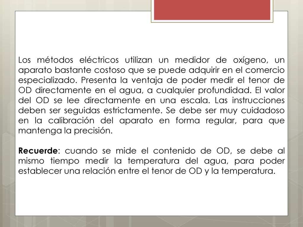 Los métodos eléctricos utilizan un medidor de oxígeno, un aparato bastante costoso que se puede adquirir en el comercio especializado. Presenta la ventaja de poder medir el tenor de OD directamente en el agua, a cualquier profundidad. El valor del OD se lee directamente en una escala. Las instrucciones deben ser seguidas estrictamente. Se debe ser muy cuidadoso en la calibración del aparato en forma regular, para que mantenga la precisión.