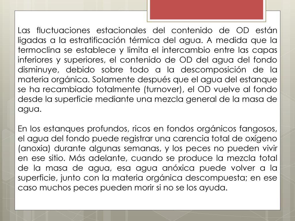 Las fluctuaciones estacionales del contenido de OD están ligadas a la estratificación térmica del agua. A medida que la termoclina se establece y limita el intercambio entre las capas inferiores y superiores, el contenido de OD del agua del fondo disminuye, debido sobre todo a la descomposición de la materia orgánica. Solamente después que el agua del estanque se ha recambiado totalmente (turnover), el OD vuelve al fondo desde la superficie mediante una mezcla general de la masa de agua.