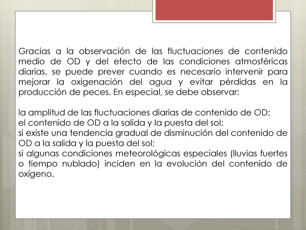 Gracias a la observación de las fluctuaciones de contenido medio de OD y del efecto de las condiciones atmosféricas diarias, se puede prever cuando es necesario intervenir para mejorar la oxigenación del agua y evitar pérdidas en la producción de peces. En especial, se debe observar: