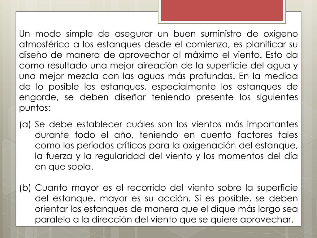 Un modo simple de asegurar un buen suministro de oxígeno atmosférico a los estanques desde el comienzo, es planificar su diseño de manera de aprovechar al máximo el viento. Esto da como resultado una mejor aireación de la superficie del agua y una mejor mezcla con las aguas más profundas. En la medida de lo posible los estanques, especialmente los estanques de engorde, se deben diseñar teniendo presente los siguientes puntos: