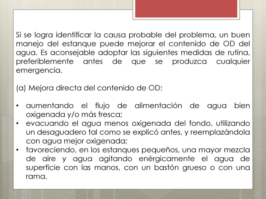 Si se logra identificar la causa probable del problema, un buen manejo del estanque puede mejorar el contenido de OD del agua. Es aconsejable adoptar las siguientes medidas de rutina, preferiblemente antes de que se produzca cualquier emergencia.
