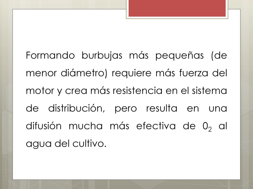 Formando burbujas más pequeñas (de menor diámetro) requiere más fuerza del motor y crea más resistencia en el sistema de distribución, pero resulta en una difusión mucha más efectiva de 02 al agua del cultivo.