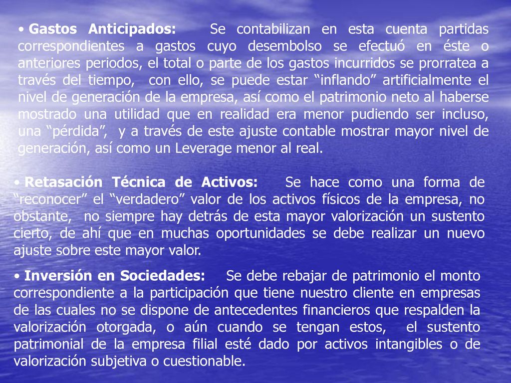 Gastos Anticipados: Se contabilizan en esta cuenta partidas correspondientes a gastos cuyo desembolso se efectuó en éste o anteriores periodos, el total o parte de los gastos incurridos se prorratea a través del tiempo, con ello, se puede estar inflando artificialmente el nivel de generación de la empresa, así como el patrimonio neto al haberse mostrado una utilidad que en realidad era menor pudiendo ser incluso, una pérdida , y a través de este ajuste contable mostrar mayor nivel de generación, así como un Leverage menor al real.