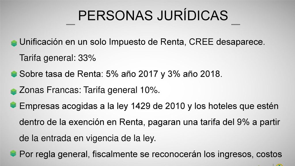 PERSONAS JURÍDICAS Unificación en un solo Impuesto de Renta, CREE desaparece. Tarifa general: 33% Sobre tasa de Renta: 5% año 2017 y 3% año