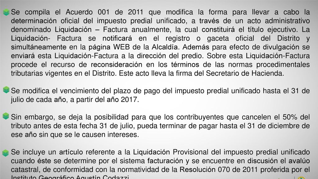 Se compila el Acuerdo 001 de 2011 que modifica la forma para llevar a cabo la determinación oficial del impuesto predial unificado, a través de un acto administrativo denominado Liquidación – Factura anualmente, la cual constituirá el título ejecutivo. La Liquidación- Factura se notificará en el registro o gaceta oficial del Distrito y simultáneamente en la página WEB de la Alcaldía. Además para efecto de divulgación se enviará esta Liquidación-Factura a la dirección del predio. Sobre esta Liquidación-Factura procede el recurso de reconsideración en los términos de las normas procedimentales tributarias vigentes en el Distrito. Este acto lleva la firma del Secretario de Hacienda.