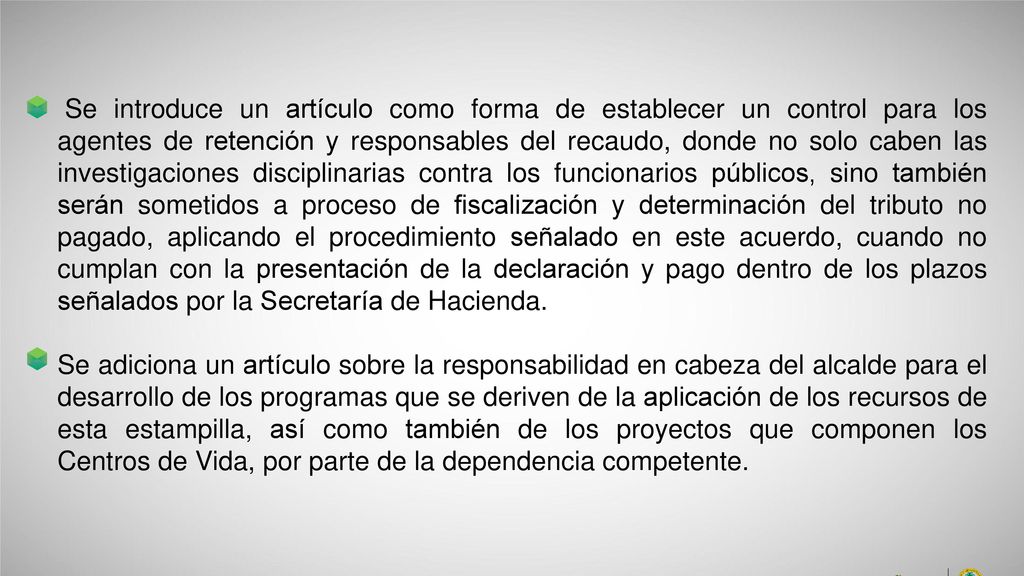Se introduce un artículo como forma de establecer un control para los agentes de retención y responsables del recaudo, donde no solo caben las investigaciones disciplinarias contra los funcionarios públicos, sino también serán sometidos a proceso de fiscalización y determinación del tributo no pagado, aplicando el procedimiento señalado en este acuerdo, cuando no cumplan con la presentación de la declaración y pago dentro de los plazos señalados por la Secretaría de Hacienda.