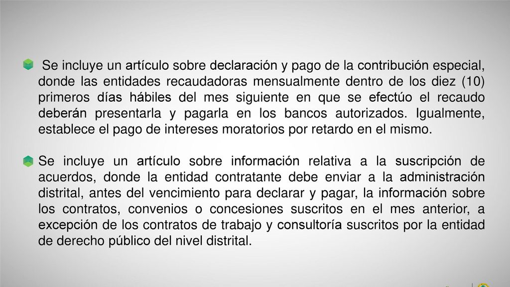 Se incluye un artículo sobre declaración y pago de la contribución especial, donde las entidades recaudadoras mensualmente dentro de los diez (10) primeros días hábiles del mes siguiente en que se efectúo el recaudo deberán presentarla y pagarla en los bancos autorizados. Igualmente, establece el pago de intereses moratorios por retardo en el mismo.