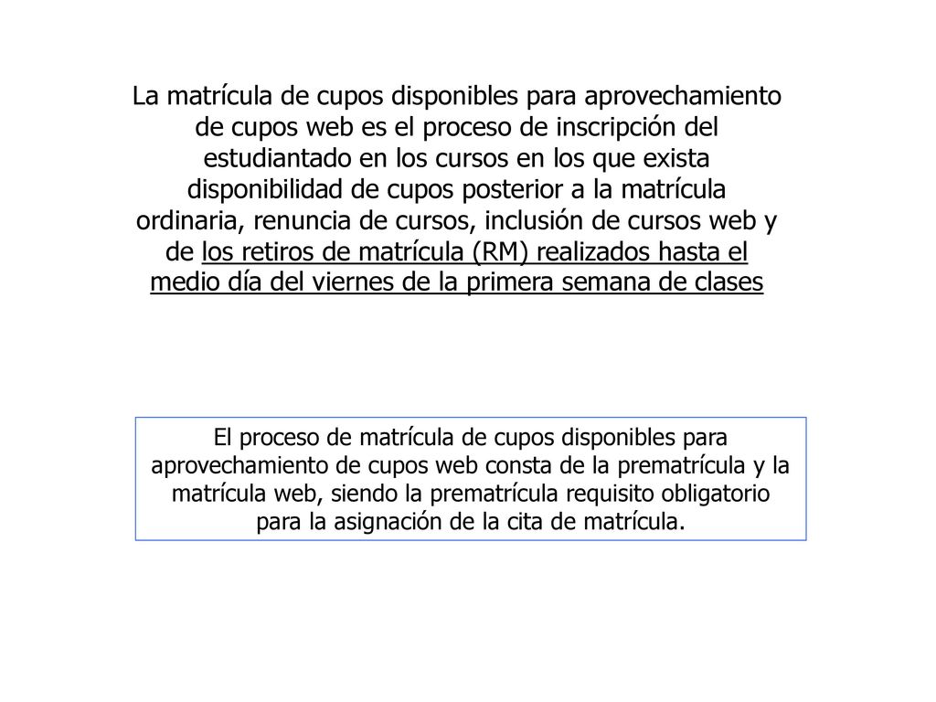 La matrícula de cupos disponibles para aprovechamiento de cupos web es el proceso de inscripción del estudiantado en los cursos en los que exista disponibilidad de cupos posterior a la matrícula ordinaria, renuncia de cursos, inclusión de cursos web y de los retiros de matrícula (RM) realizados hasta el medio día del viernes de la primera semana de clases