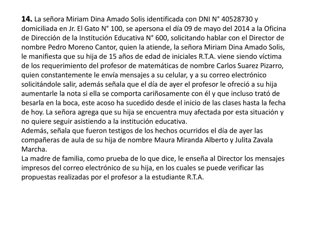 14. La señora Miriam Dina Amado Solis identificada con DNI N° y domiciliada en Jr. El Gato N° 100, se apersona el día 09 de mayo del 2014 a la Oficina de Dirección de la Institución Educativa N° 600, solicitando hablar con el Director de nombre Pedro Moreno Cantor, quien la atiende, la señora Miriam Dina Amado Solis, le manifiesta que su hija de 15 años de edad de iniciales R.T.A. viene siendo víctima de los requerimiento del profesor de matemáticas de nombre Carlos Suarez Pizarro, quien constantemente le envía mensajes a su celular, y a su correo electrónico solicitándole salir, además señala que el día de ayer el profesor le ofreció a su hija aumentarle la nota si ella se comporta cariñosamente con él y que incluso trató de besarla en la boca, este acoso ha sucedido desde el inicio de las clases hasta la fecha de hoy. La señora agrega que su hija se encuentra muy afectada por esta situación y no quiere seguir asistiendo a la institución educativa.