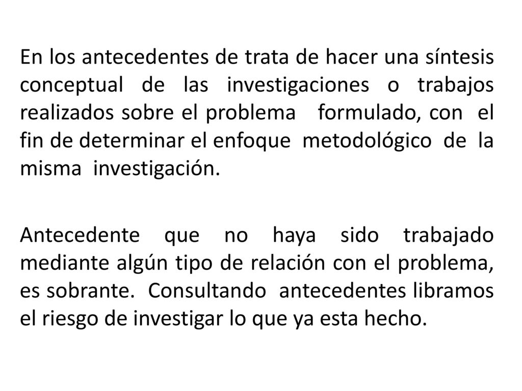 En los antecedentes de trata de hacer una síntesis conceptual de las investigaciones o trabajos realizados sobre el problema formulado, con el fin de determinar el enfoque metodológico de la misma investigación.