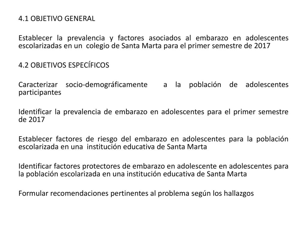 4.1 OBJETIVO GENERAL Establecer la prevalencia y factores asociados al embarazo en adolescentes escolarizadas en un colegio de Santa Marta para el primer semestre de OBJETIVOS ESPECÍFICOS Caracterizar socio-demográficamente a la población de adolescentes participantes Identificar la prevalencia de embarazo en adolescentes para el primer semestre de 2017 Establecer factores de riesgo del embarazo en adolescentes para la población escolarizada en una institución educativa de Santa Marta Identificar factores protectores de embarazo en adolescente en adolescentes para la población escolarizada en una institución educativa de Santa Marta Formular recomendaciones pertinentes al problema según los hallazgos