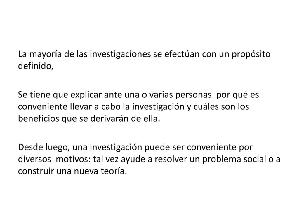 La mayoría de las investigaciones se efectúan con un propósito definido, Se tiene que explicar ante una o varias personas por qué es conveniente llevar a cabo la investigación y cuáles son los beneficios que se derivarán de ella.