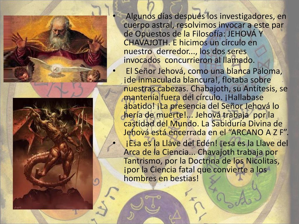 Algunos días después los investigadores, en cuerpo astral, resolvimos invocar a este par de Opuestos de la Filosofía: JEHOVÁ Y CHAVAJOTH. E hicimos un círculo en nuestro derredor..., los dos seres invocados concurrieron al llamado.