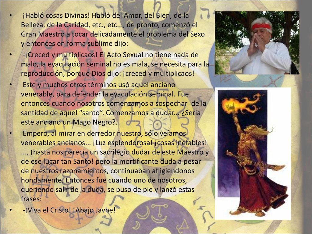 ¡Habló cosas Divinas! Habló del Amor, del Bien, de la Belleza, de la Caridad, etc., etc..., de pronto, comenzó el Gran Maestro a tocar delicadamente el problema del Sexo y entonces en forma sublime dijo: