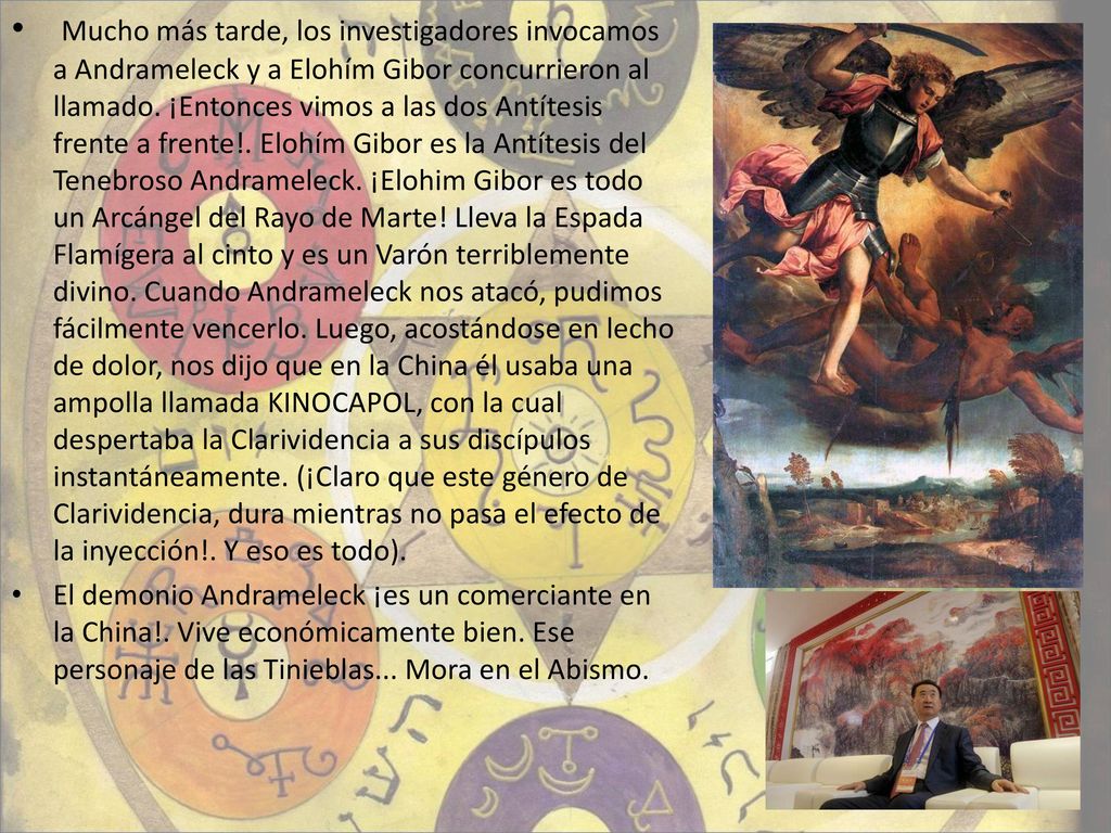 Mucho más tarde, los investigadores invocamos a Andrameleck y a Elohím Gibor concurrieron al llamado. ¡Entonces vimos a las dos Antítesis frente a frente!. Elohím Gibor es la Antítesis del Tenebroso Andrameleck. ¡Elohim Gibor es todo un Arcángel del Rayo de Marte! Lleva la Espada Flamígera al cinto y es un Varón terriblemente divino. Cuando Andrameleck nos atacó, pudimos fácilmente vencerlo. Luego, acostándose en lecho de dolor, nos dijo que en la China él usaba una ampolla llamada KINOCAPOL, con la cual despertaba la Clarividencia a sus discípulos instantáneamente. (¡Claro que este género de Clarividencia, dura mientras no pasa el efecto de la inyección!. Y eso es todo).