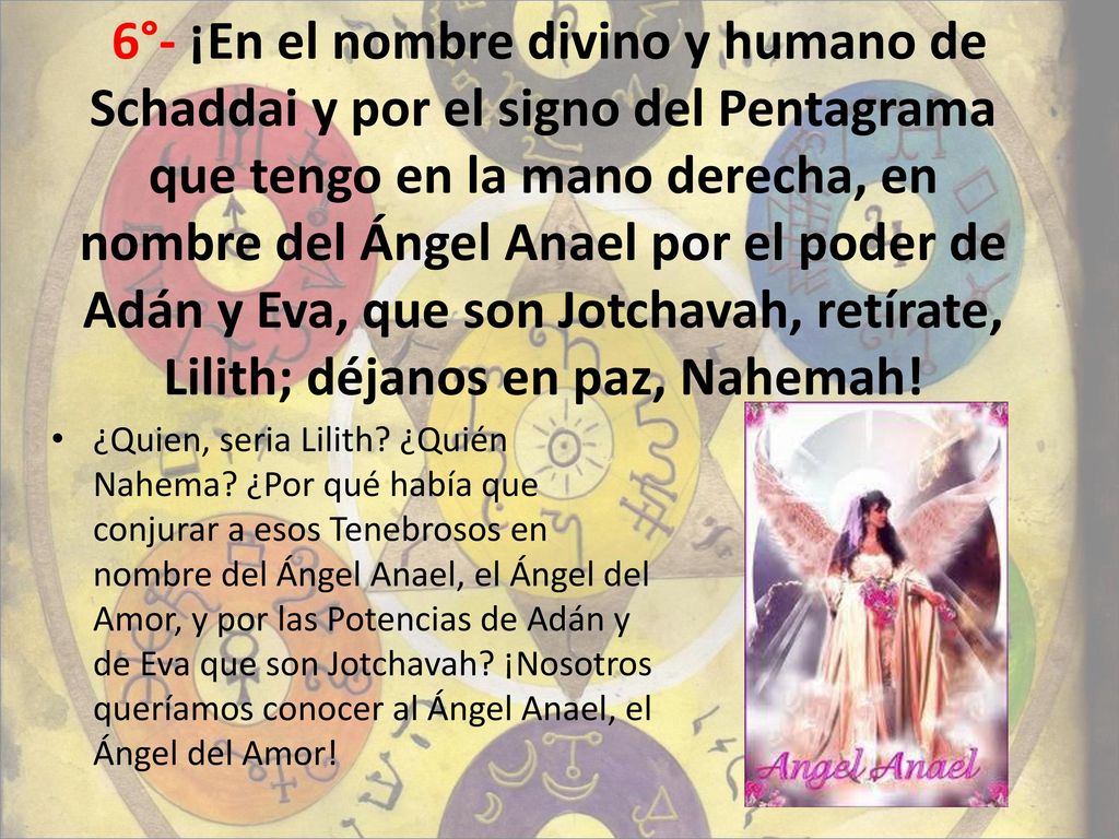 6°- ¡En el nombre divino y humano de Schaddai y por el signo del Pentagrama que tengo en la mano derecha, en nombre del Ángel Anael por el poder de Adán y Eva, que son Jotchavah, retírate, Lilith; déjanos en paz, Nahemah!