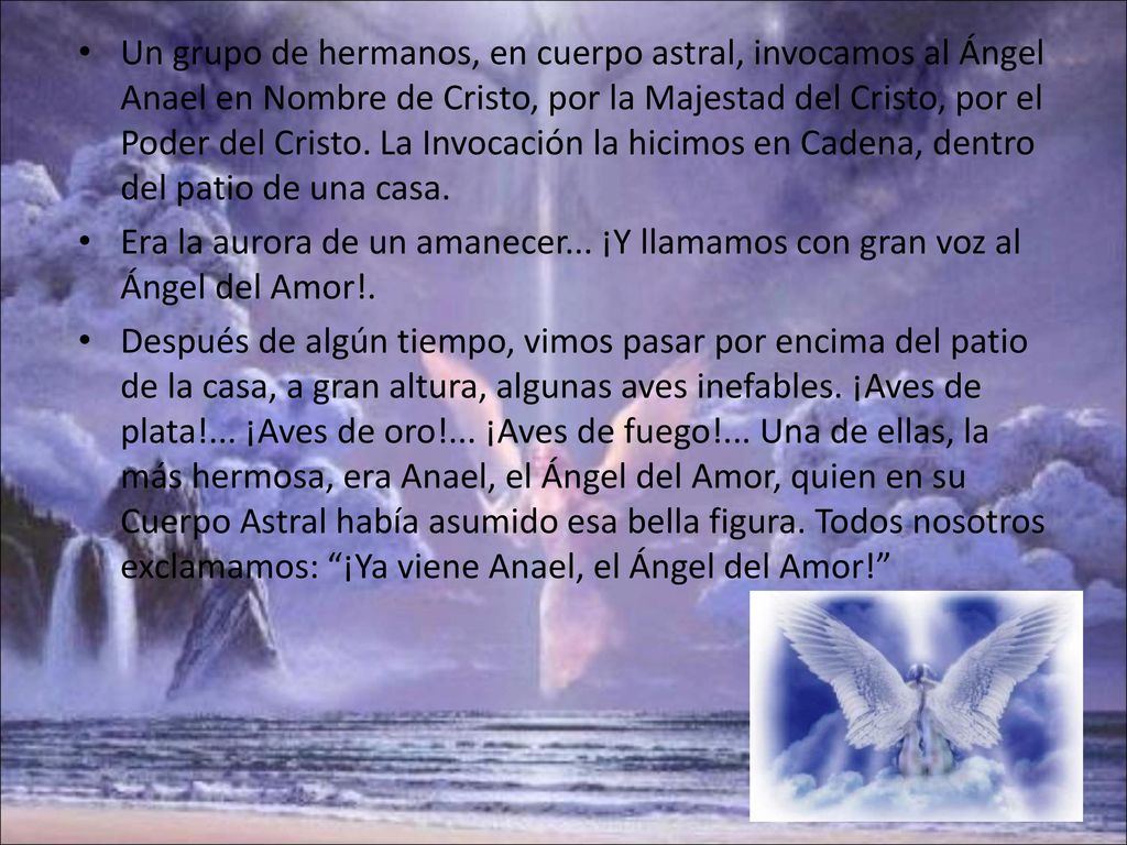 Un grupo de hermanos, en cuerpo astral, invocamos al Ángel Anael en Nombre de Cristo, por la Majestad del Cristo, por el Poder del Cristo. La Invocación la hicimos en Cadena, dentro del patio de una casa.