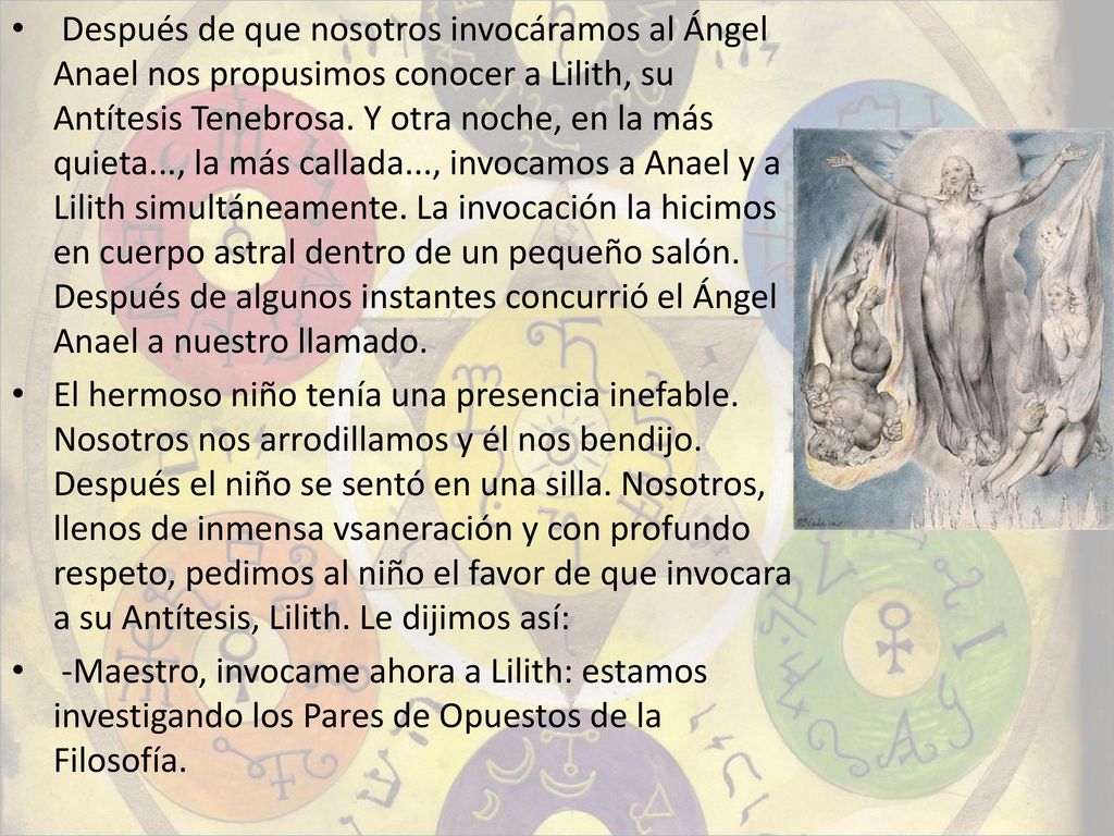 Después de que nosotros invocáramos al Ángel Anael nos propusimos conocer a Lilith, su Antítesis Tenebrosa. Y otra noche, en la más quieta..., la más callada..., invocamos a Anael y a Lilith simultáneamente. La invocación la hicimos en cuerpo astral dentro de un pequeño salón. Después de algunos instantes concurrió el Ángel Anael a nuestro llamado.