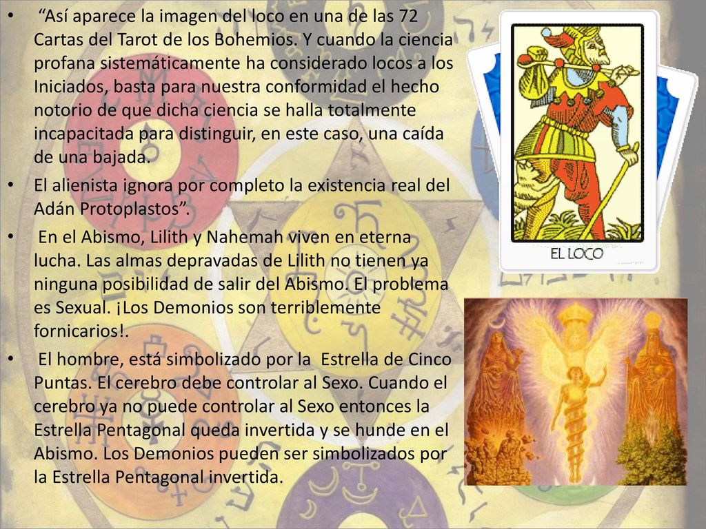 Así aparece la imagen del loco en una de las 72 Cartas del Tarot de los Bohemios. Y cuando la ciencia profana sistemáticamente ha considerado locos a los Iniciados, basta para nuestra conformidad el hecho notorio de que dicha ciencia se halla totalmente incapacitada para distinguir, en este caso, una caída de una bajada.