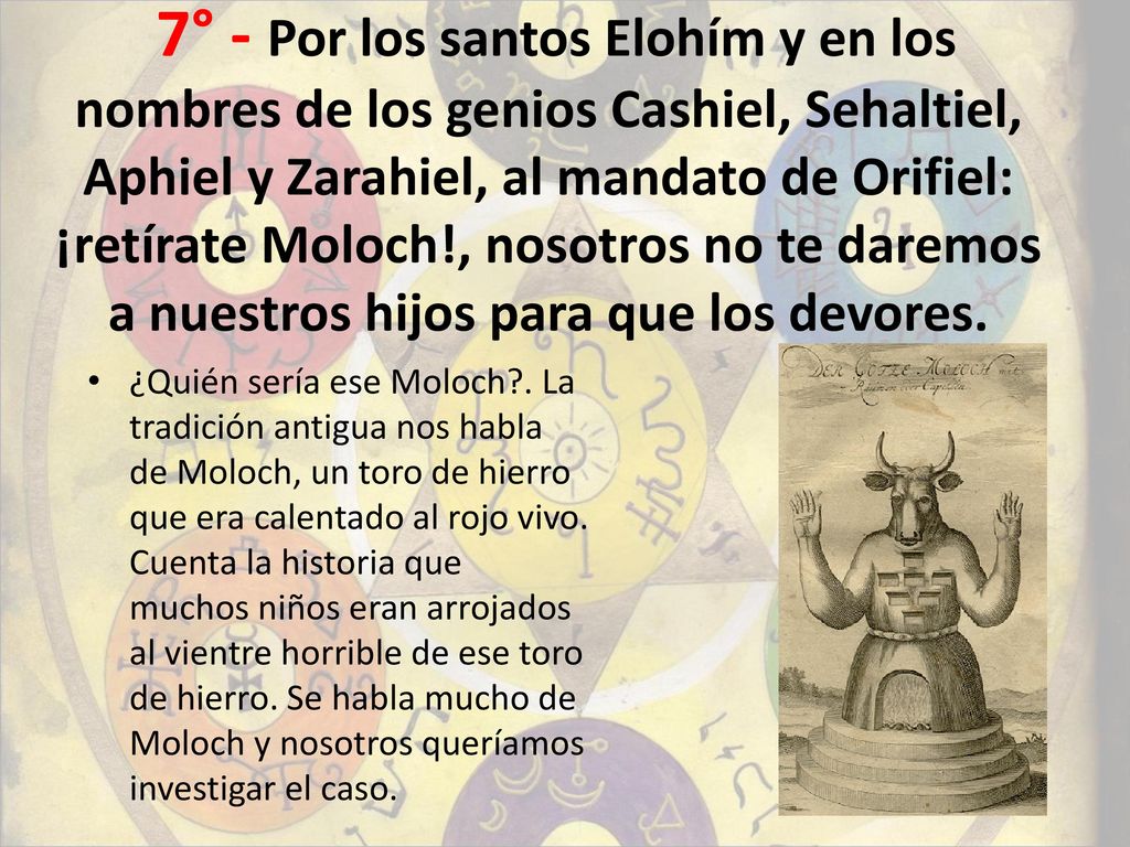 7° - Por los santos Elohím y en los nombres de los genios Cashiel, Sehaltiel, Aphiel y Zarahiel, al mandato de Orifiel: ¡retírate Moloch!, nosotros no te daremos a nuestros hijos para que los devores.