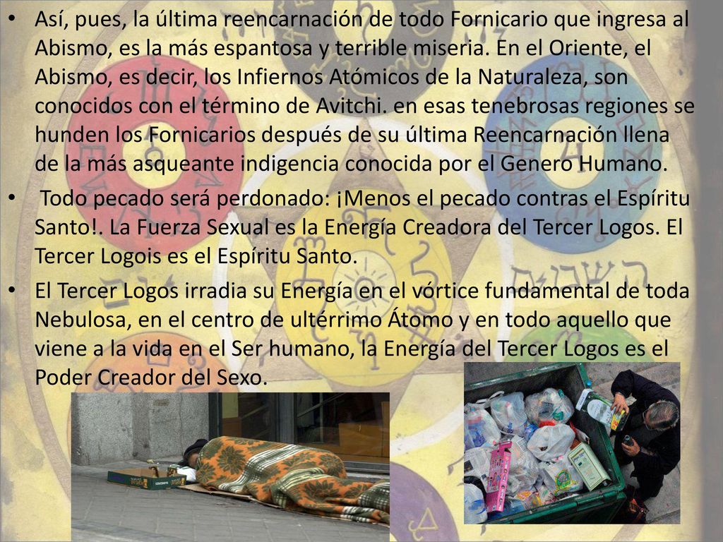 Así, pues, la última reencarnación de todo Fornicario que ingresa al Abismo, es la más espantosa y terrible miseria. En el Oriente, el Abismo, es decir, los Infiernos Atómicos de la Naturaleza, son conocidos con el término de Avitchi. en esas tenebrosas regiones se hunden los Fornicarios después de su última Reencarnación llena de la más asqueante indigencia conocida por el Genero Humano.