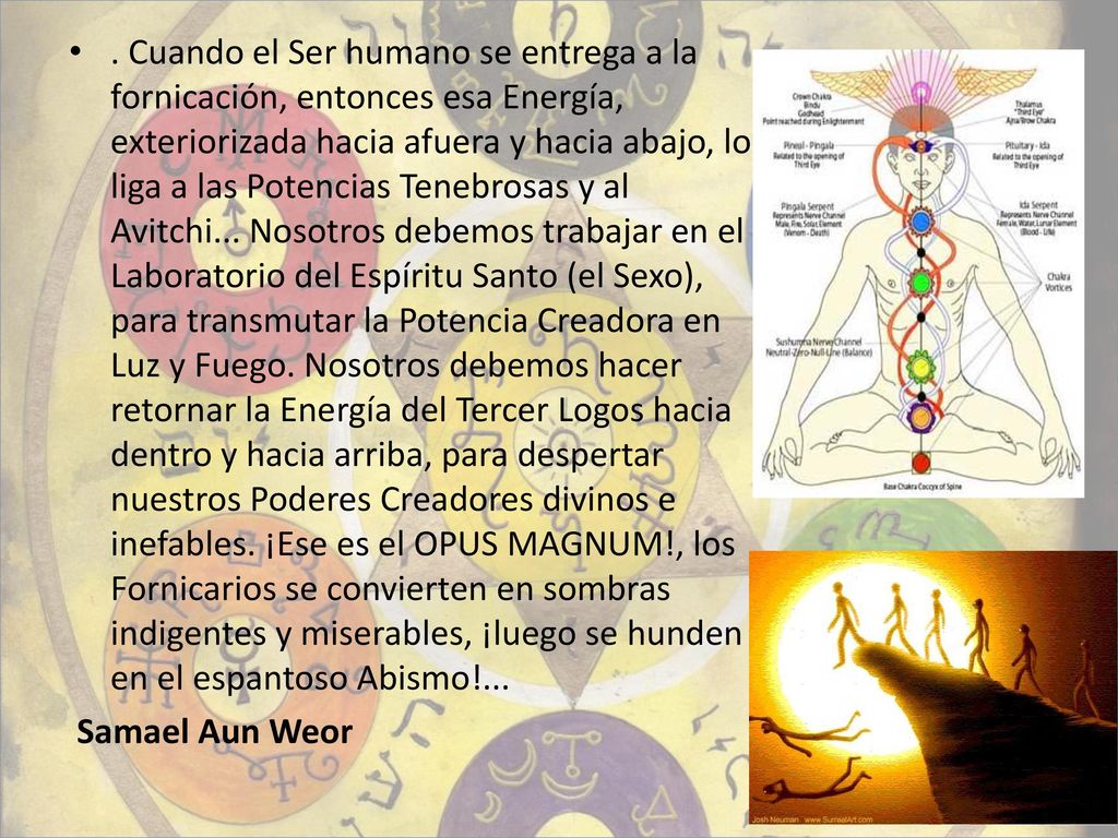 . Cuando el Ser humano se entrega a la fornicación, entonces esa Energía, exteriorizada hacia afuera y hacia abajo, lo liga a las Potencias Tenebrosas y al Avitchi... Nosotros debemos trabajar en el Laboratorio del Espíritu Santo (el Sexo), para transmutar la Potencia Creadora en Luz y Fuego. Nosotros debemos hacer retornar la Energía del Tercer Logos hacia dentro y hacia arriba, para despertar nuestros Poderes Creadores divinos e inefables. ¡Ese es el OPUS MAGNUM!, los Fornicarios se convierten en sombras indigentes y miserables, ¡luego se hunden en el espantoso Abismo!...
