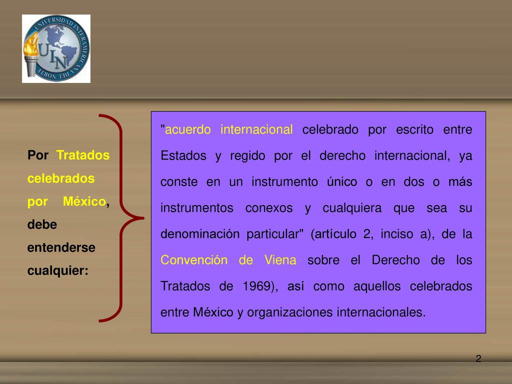acuerdo internacional celebrado por escrito entre Estados y regido por el derecho internacional, ya conste en un instrumento único o en dos o más instrumentos conexos y cualquiera que sea su denominación particular (artículo 2, inciso a), de la Convención de Viena sobre el Derecho de los Tratados de 1969), así como aquellos celebrados entre México y organizaciones internacionales.