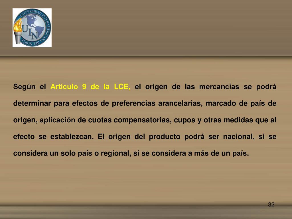 Según el Artículo 9 de la LCE, el origen de las mercancías se podrá determinar para efectos de preferencias arancelarias, marcado de país de origen, aplicación de cuotas compensatorias, cupos y otras medidas que al efecto se establezcan.
