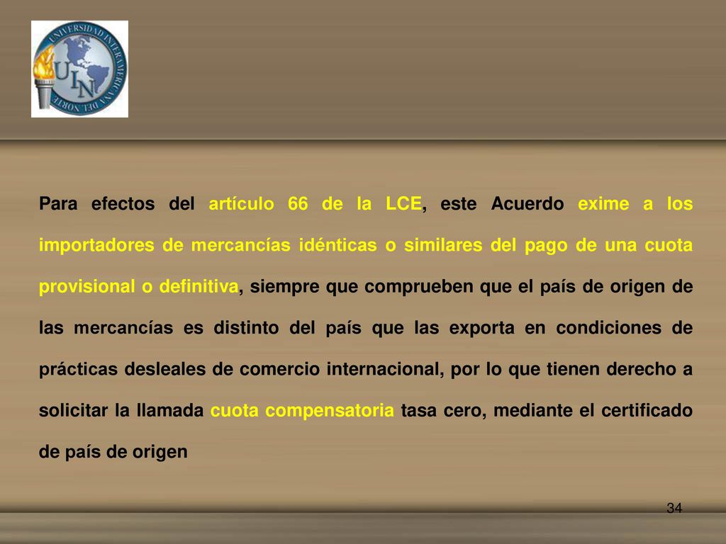 Para efectos del artículo 66 de la LCE, este Acuerdo exime a los importadores de mercancías idénticas o similares del pago de una cuota provisional o definitiva, siempre que comprueben que el país de origen de las mercancías es distinto del país que las exporta en condiciones de prácticas desleales de comercio internacional, por lo que tienen derecho a solicitar la llamada cuota compensatoria tasa cero, mediante el certificado de país de origen