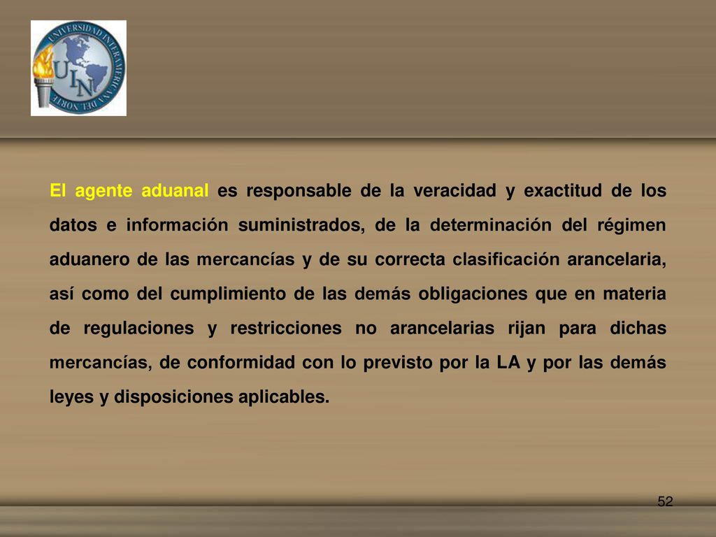 El agente aduanal es responsable de la veracidad y exactitud de los datos e información suministrados, de la determinación del régimen aduanero de las mercancías y de su correcta clasificación arancelaria, así como del cumplimiento de las demás obligaciones que en materia de regulaciones y restricciones no arancelarias rijan para dichas mercancías, de conformidad con lo previsto por la LA y por las demás leyes y disposiciones aplicables.