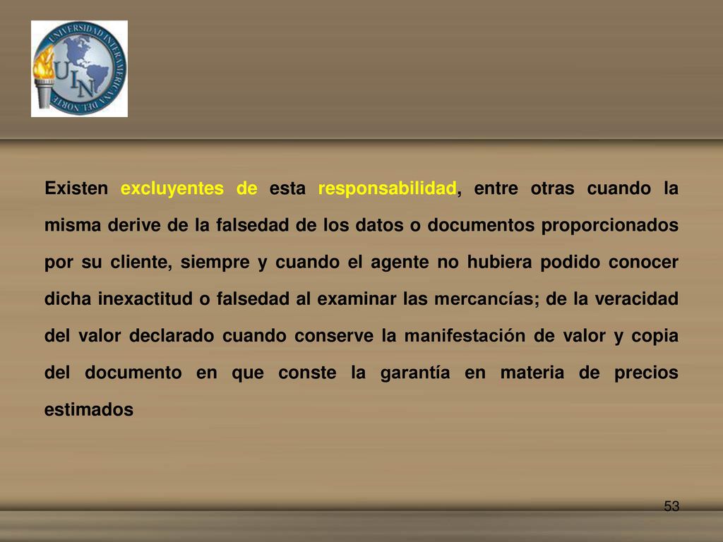 Existen excluyentes de esta responsabilidad, entre otras cuando la misma derive de la falsedad de los datos o documentos proporcionados por su cliente, siempre y cuando el agente no hubiera podido conocer dicha inexactitud o falsedad al examinar las mercancías; de la veracidad del valor declarado cuando conserve la manifestación de valor y copia del documento en que conste la garantía en materia de precios estimados